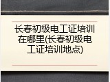 长春初级电工证培训在哪里(长春初级电工证培训地点)