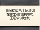 白城初级电工证培训在哪里(白城初级电工证培训地点)