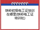 铁岭初级电工证培训在哪里(铁岭电工证培训处)