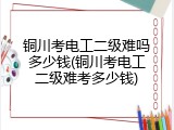 铜川考电工二级难吗多少钱(铜川考电工二级难考多少钱)