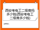 西安考电工二级难吗多少钱(西安考电工二级难多少钱)