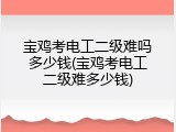 宝鸡考电工二级难吗多少钱(宝鸡考电工二级难多少钱)