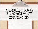 大理考电工二级难吗多少钱(大理考电工二级难多少钱)