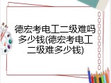 德宏考电工二级难吗多少钱(德宏考电工二级难多少钱)