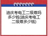 迪庆考电工二级难吗多少钱(迪庆考电工二级难多少钱)