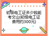 初级电工证多少钱能考文山(初级电工证费用约300元)