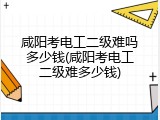 咸阳考电工二级难吗多少钱(咸阳考电工二级难多少钱)