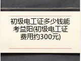 初级电工证多少钱能考益阳(初级电工证费用约300元)
