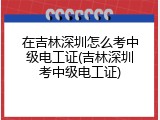 在吉林深圳怎么考中级电工证(吉林深圳考中级电工证)