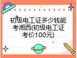 初级电工证多少钱能考湘西(初级电工证考价100元)