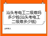 汕头考电工二级难吗多少钱(汕头考电工二级难多少钱)