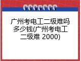广州考电工二级难吗多少钱(广州考电工二级难 2000)