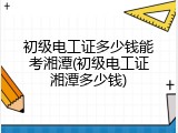 初级电工证多少钱能考湘潭(初级电工证湘潭多少钱)