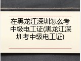 在黑龙江深圳怎么考中级电工证(黑龙江深圳考中级电工证)