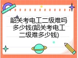 韶关考电工二级难吗多少钱(韶关考电工二级难多少钱)