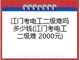 江门考电工二级难吗多少钱(江门考电工二级难 2000元)