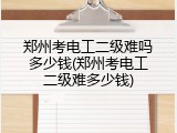 郑州考电工二级难吗多少钱(郑州考电工二级难多少钱)