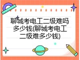 聊城考电工二级难吗多少钱(聊城考电工二级难多少钱)