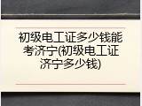 初级电工证多少钱能考济宁(初级电工证济宁多少钱)