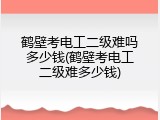 鹤壁考电工二级难吗多少钱(鹤壁考电工二级难多少钱)