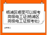杨浦区哪里可以报考高级电工证(杨浦区高级电工证报考处)
