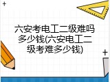 六安考电工二级难吗多少钱(六安电工二级考难多少钱)