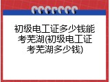 初级电工证多少钱能考芜湖(初级电工证考芜湖多少钱)