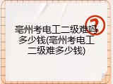 亳州考电工二级难吗多少钱(亳州考电工二级难多少钱)