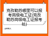 克孜勒苏哪里可以报考高级电工证(克孜勒苏高级电工证报考处)