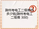 滁州考电工二级难吗多少钱(滁州考电工二级难 300)