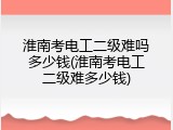 淮南考电工二级难吗多少钱(淮南考电工二级难多少钱)