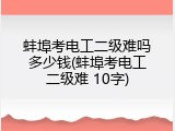 蚌埠考电工二级难吗多少钱(蚌埠考电工二级难 10字)