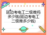 延边考电工二级难吗多少钱(延边考电工二级难多少钱)