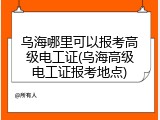 乌海哪里可以报考高级电工证(乌海高级电工证报考地点)
