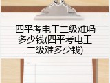 四平考电工二级难吗多少钱(四平考电工二级难多少钱)