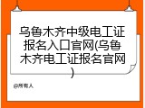 乌鲁木齐中级电工证报名入口官网(乌鲁木齐电工证报名官网)