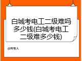 白城考电工二级难吗多少钱(白城考电工二级难多少钱)