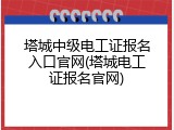 塔城中级电工证报名入口官网(塔城电工证报名官网)