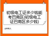 初级电工证多少钱能考巴南区(初级电工证巴南区多少钱)