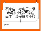 石家庄市考电工二级难吗多少钱(石家庄电工二级考难多少钱)