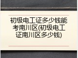初级电工证多少钱能考南川区(初级电工证南川区多少钱)