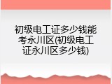 初级电工证多少钱能考永川区(初级电工证永川区多少钱)
