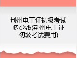 荆州电工证初级考试多少钱(荆州电工证初级考试费用)