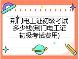 荆门电工证初级考试多少钱(荆门电工证初级考试费用)