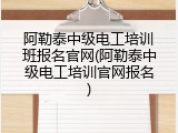 阿勒泰中级电工培训班报名官网(阿勒泰中级电工培训官网报名)