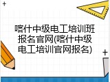 喀什中级电工培训班报名官网(喀什中级电工培训官网报名)
