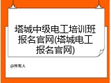 塔城中级电工培训班报名官网(塔城电工报名官网)