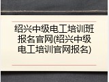 绍兴中级电工培训班报名官网(绍兴中级电工培训官网报名)