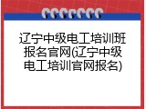 辽宁中级电工培训班报名官网(辽宁中级电工培训官网报名)