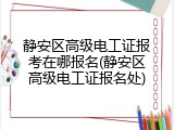 静安区高级电工证报考在哪报名(静安区高级电工证报名处)
